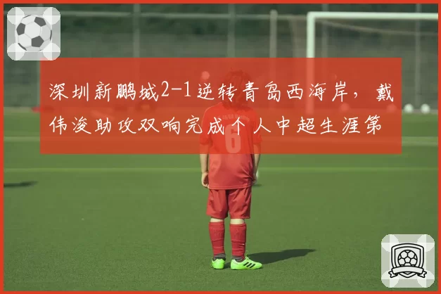 深圳新鹏城2-1逆转青岛西海岸,戴伟浚助攻双响完成个人中超生涯第50次助攻