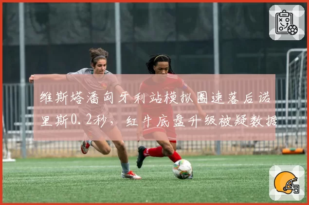 维斯塔潘匈牙利站模拟圈速落后诺里斯0.2秒，红牛底盘升级被疑数据造假