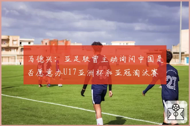 马德兴：亚足联曾主动询问中国是否愿意办U17亚洲杯和亚冠淘汰赛