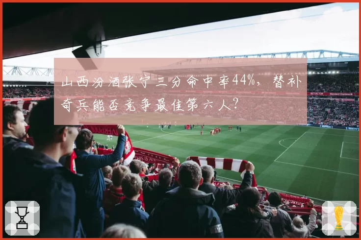 山西汾酒张宁三分命中率44%，替补奇兵能否竞争最佳第六人？