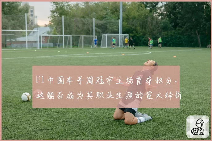 F1中国车手周冠宇主场首夺积分，这能否成为其职业生涯的重大转折点？