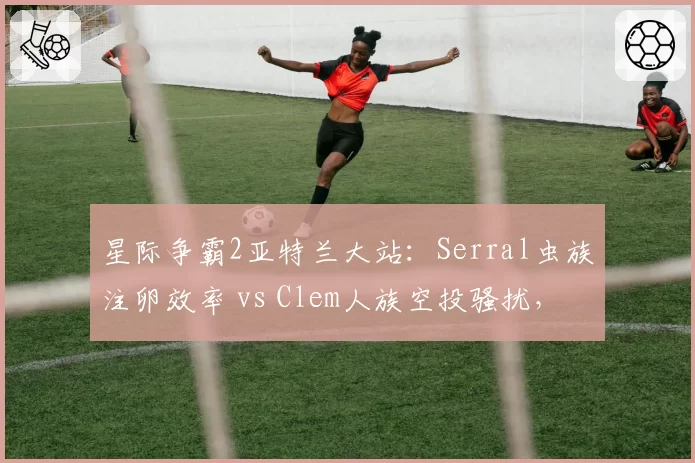 星际争霸2亚特兰大站：Serral虫族注卵效率 vs Clem人族空投骚扰，运营与节奏压制