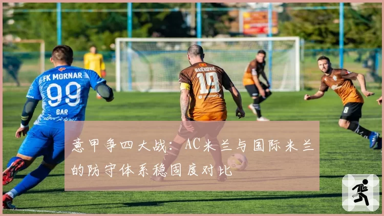 意甲争四大战：AC米兰与国际米兰的防守体系稳固度对比