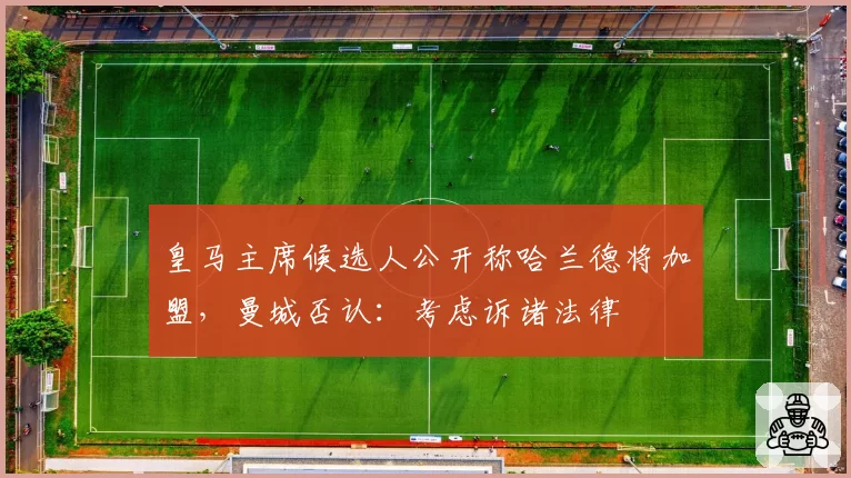 皇马主席候选人公开称哈兰德将加盟,曼城否认:考虑诉诸法律