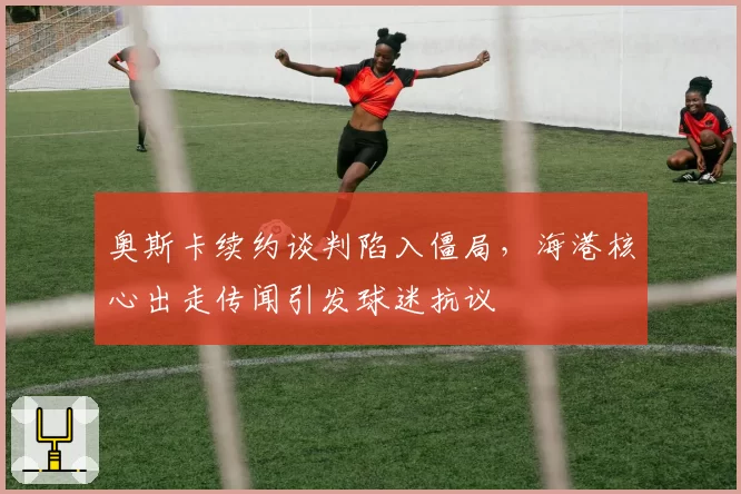 奥斯卡续约谈判陷入僵局,海港核心出走传闻引发球迷抗议