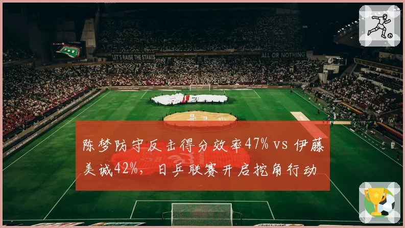 陈梦防守反击得分效率47% vs 伊藤美诚42%，日乒联赛开启挖角行动