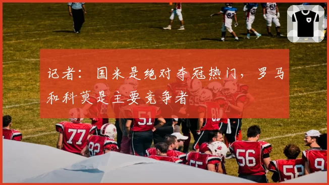 记者：国米是绝对夺冠热门，罗马和科莫是主要竞争者