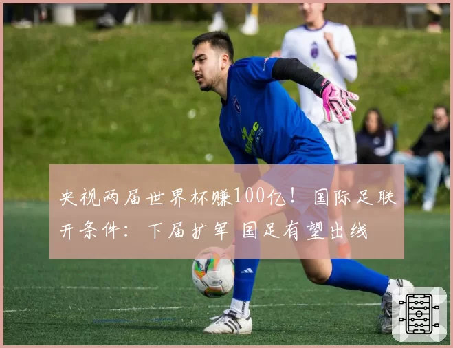 央视两届世界杯赚100亿！国际足联开条件：下届扩军 国足有望出线