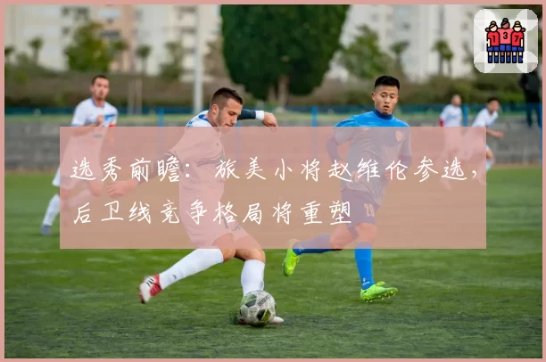 选秀前瞻:旅美小将赵维伦参选,后卫线竞争格局将重塑
