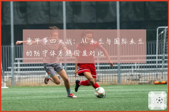 意甲争四大战：AC米兰与国际米兰的防守体系稳固度对比