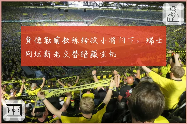 费德勒前教练转投小将门下,瑞士网坛新老交替暗藏玄机
