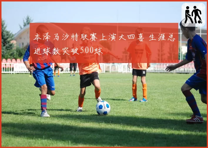 本泽马沙特联赛上演大四喜 生涯总进球数突破500球