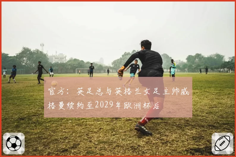 官方：英足总与英格兰女足主帅威格曼续约至2029年欧洲杯后