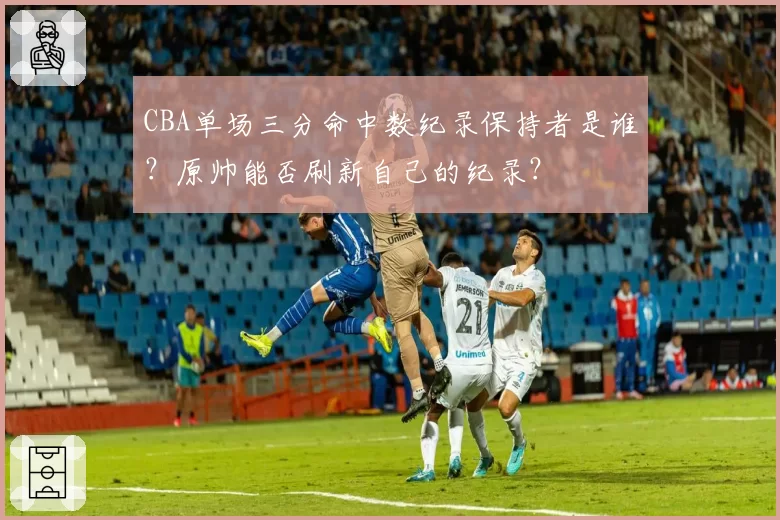 CBA单场三分命中数纪录保持者是谁？原帅能否刷新自己的纪录？
