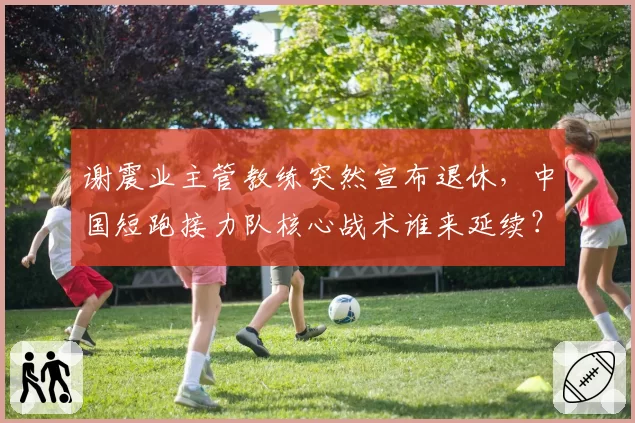 谢震业主管教练突然宣布退休，中国短跑接力队核心战术谁来延续？