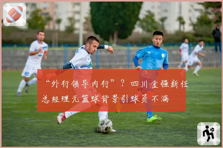 “外行领导内行”？四川金强新任总经理无篮球背景引球员不满