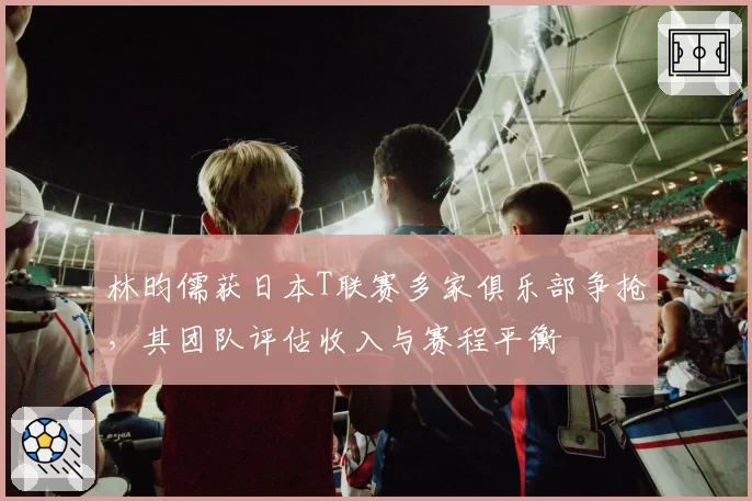 林昀儒获日本T联赛多家俱乐部争抢，其团队评估收入与赛程平衡