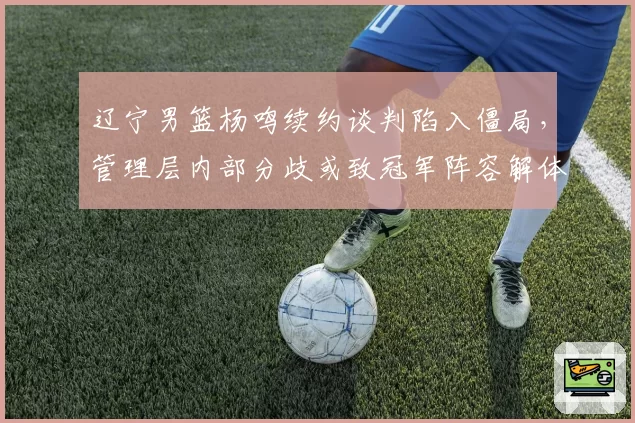 辽宁男篮杨鸣续约谈判陷入僵局,管理层内部分歧或致冠军阵容解体