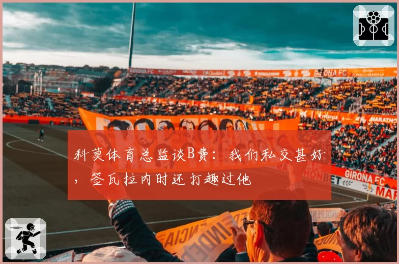 科莫体育总监谈B费：我们私交甚好，签瓦拉内时还打趣过他