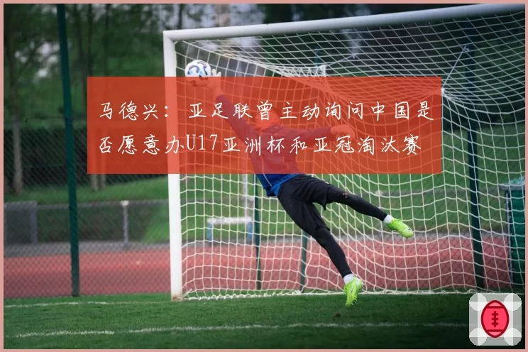 马德兴：亚足联曾主动询问中国是否愿意办U17亚洲杯和亚冠淘汰赛