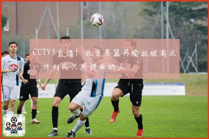 CCTV5直播!北京男篮再输就被淘汰,许利民只用拼命的人
