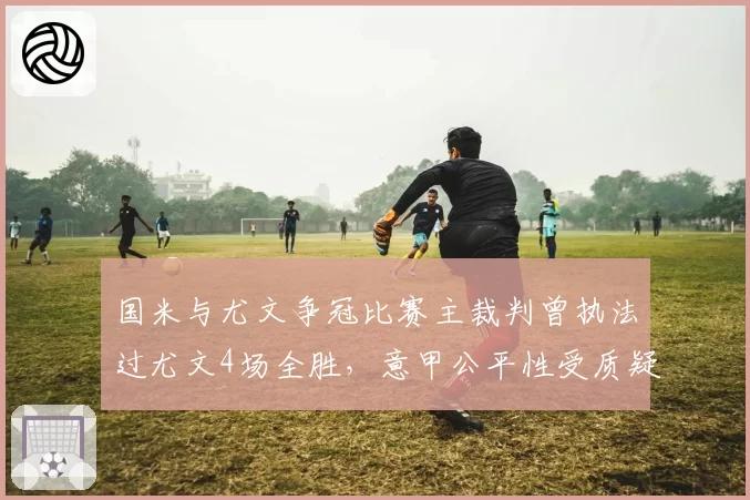 国米与尤文争冠比赛主裁判曾执法过尤文4场全胜，意甲公平性受质疑
