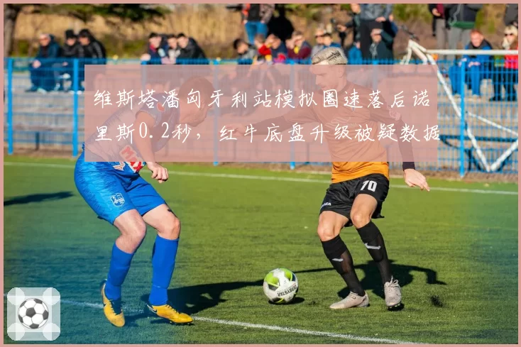 维斯塔潘匈牙利站模拟圈速落后诺里斯0.2秒，红牛底盘升级被疑数据造假