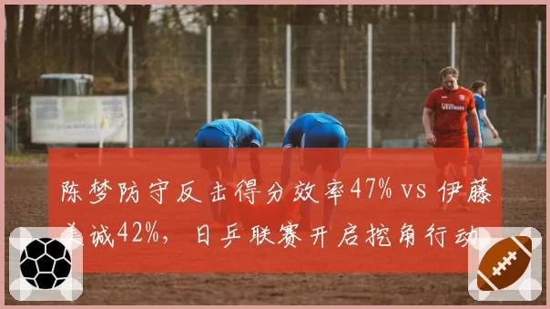 陈梦防守反击得分效率47% vs 伊藤美诚42%，日乒联赛开启挖角行动
