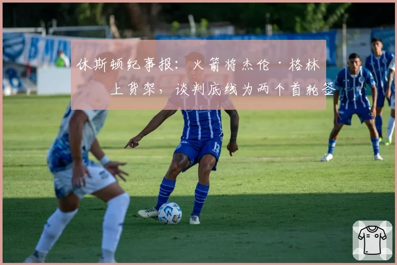 休斯顿纪事报：火箭将杰伦·格林摆上货架，谈判底线为两个首轮签