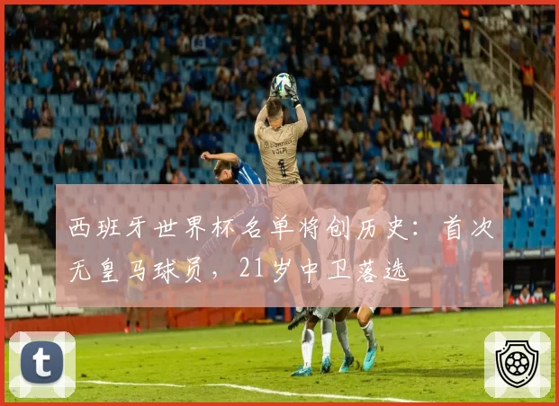 西班牙世界杯名单将创历史：首次无皇马球员，21岁中卫落选