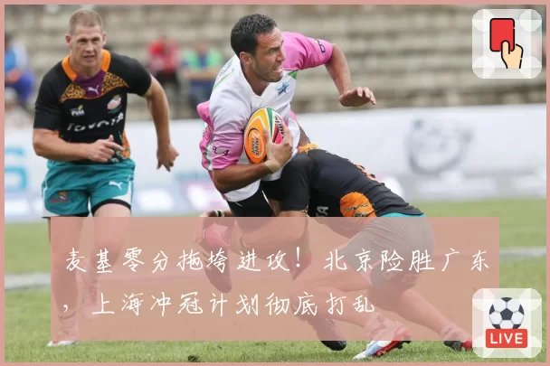 麦基零分拖垮进攻！北京险胜广东，上海冲冠计划彻底打乱
