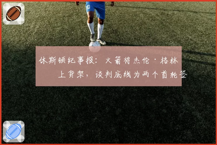 休斯顿纪事报:火箭将杰伦·格林摆上货架,谈判底线为两个首轮签