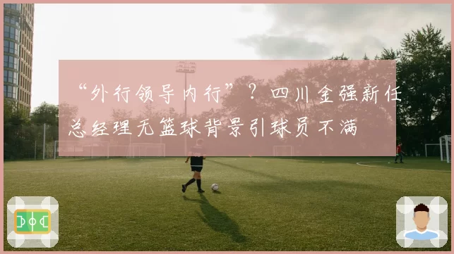 “外行领导内行”？四川金强新任总经理无篮球背景引球员不满