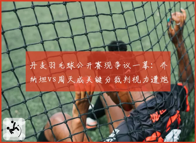 丹麦羽毛球公开赛现争议一幕:乔纳坦vs周天成关键分裁判视力遭炮轰