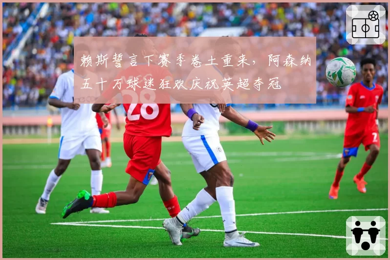 赖斯誓言下赛季卷土重来，阿森纳五十万球迷狂欢庆祝英超夺冠