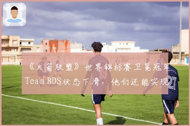 《火箭联盟》世界锦标赛卫冕冠军Team BDS状态下滑，他们还能实现三连冠吗？