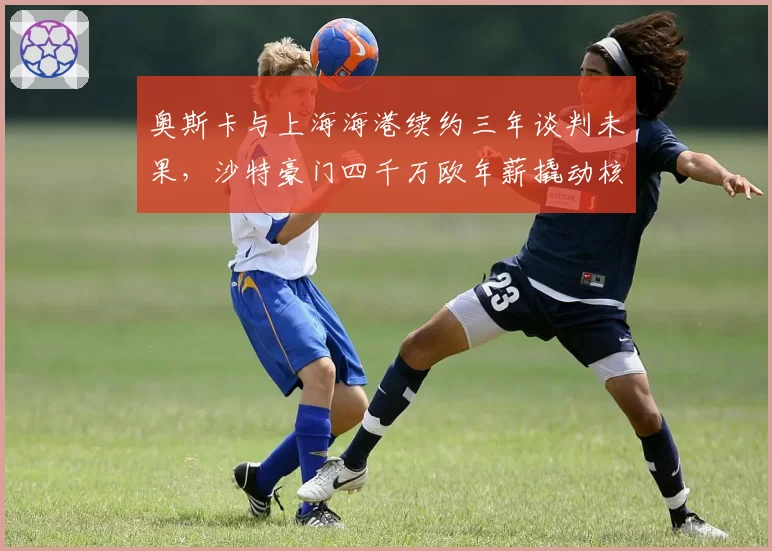 奥斯卡与上海海港续约三年谈判未果，沙特豪门四千万欧年薪撬动核心？
