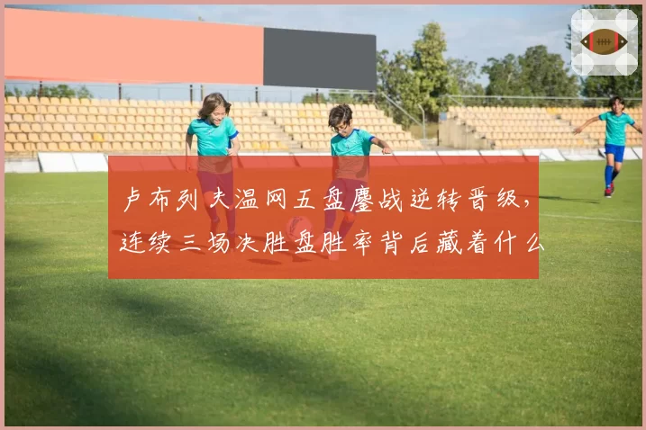 卢布列夫温网五盘鏖战逆转晋级，连续三场决胜盘胜率背后藏着什么秘密？