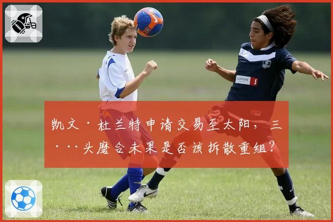凯文·杜兰特申请交易至太阳，三巨头磨合未果是否该拆散重组？