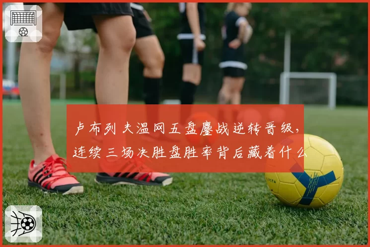 卢布列夫温网五盘鏖战逆转晋级，连续三场决胜盘胜率背后藏着什么秘密？