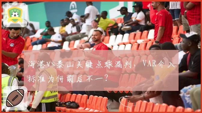 海港vs泰山关键点球漏判,VAR介入标准为何前后不一?