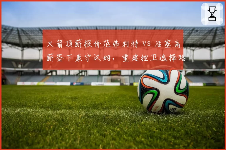 火箭顶薪报价范弗利特 vs 活塞高薪签下康宁汉姆，重建控卫选择路径分歧