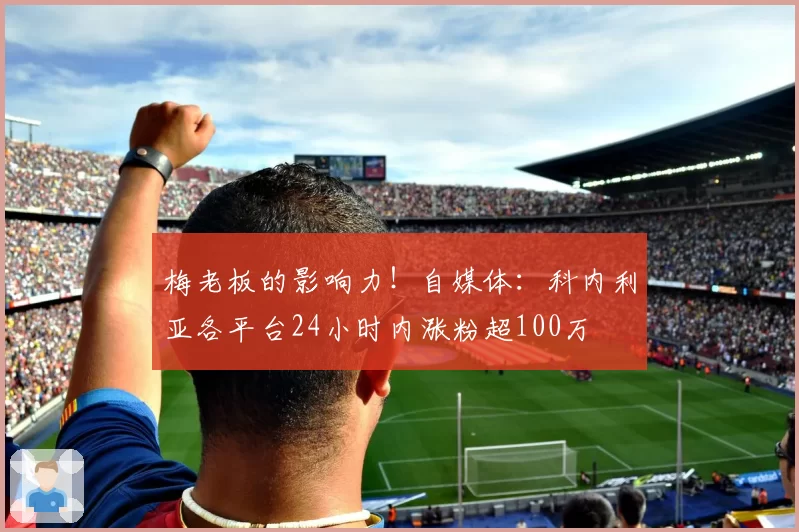 梅老板的影响力！自媒体：科内利亚各平台24小时内涨粉超100万