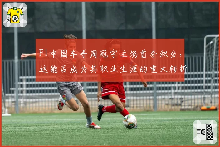 F1中国车手周冠宇主场首夺积分，这能否成为其职业生涯的重大转折点？