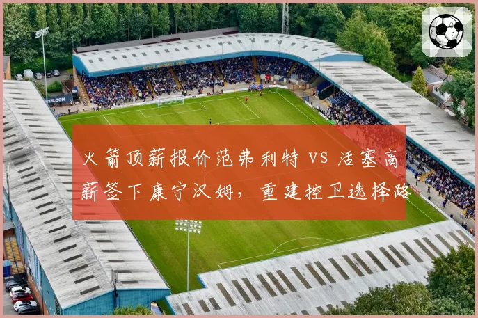 火箭顶薪报价范弗利特 vs 活塞高薪签下康宁汉姆，重建控卫选择路径分歧
