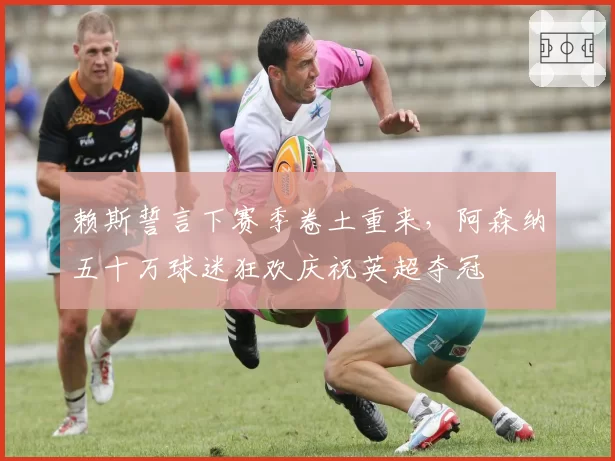 赖斯誓言下赛季卷土重来，阿森纳五十万球迷狂欢庆祝英超夺冠
