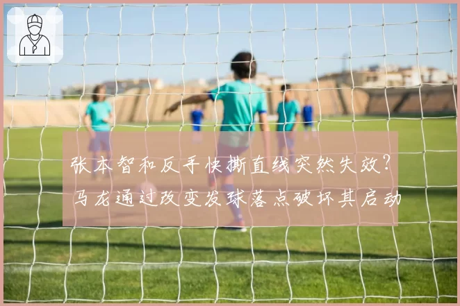 张本智和反手快撕直线突然失效？马龙通过改变发球落点破坏其启动节奏