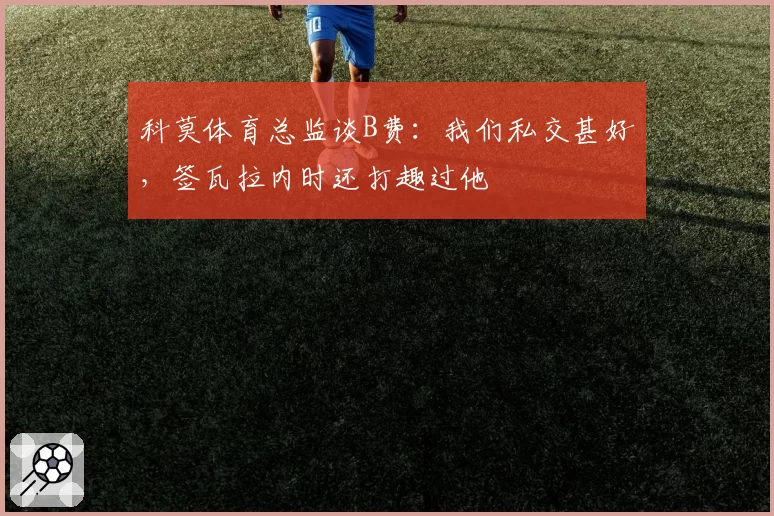 科莫体育总监谈B费：我们私交甚好，签瓦拉内时还打趣过他