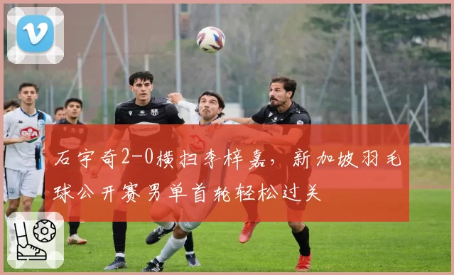 石宇奇2-0横扫李梓嘉，新加坡羽毛球公开赛男单首轮轻松过关