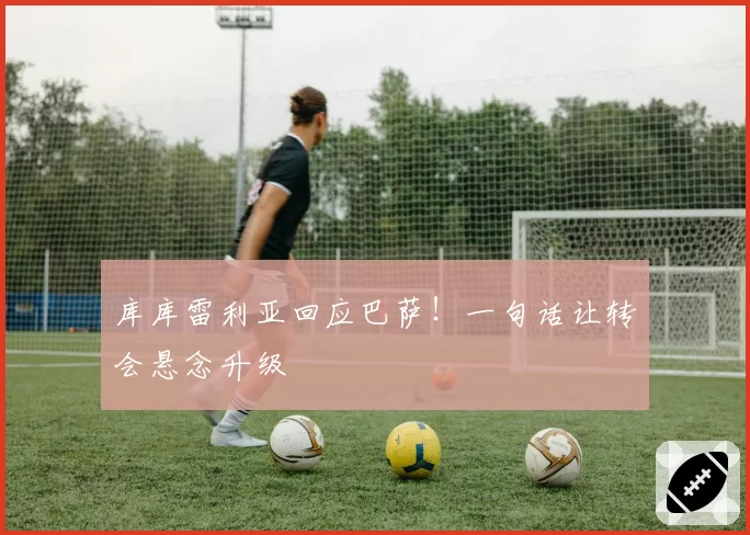 库库雷利亚回应巴萨！一句话让转会悬念升级